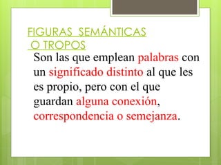FIGURAS SEMÁNTICAS
O TROPOS
Son las que emplean palabras con
un significado distinto al que les
es propio, pero con el que
guardan alguna conexión,
correspondencia o semejanza.
 