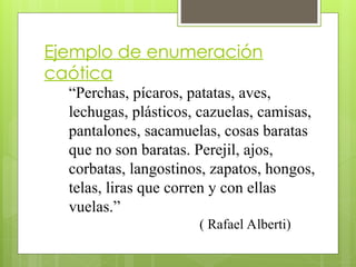 Ejemplo de enumeración
caótica
“Perchas, pícaros, patatas, aves,
lechugas, plásticos, cazuelas, camisas,
pantalones, sacamuelas, cosas baratas
que no son baratas. Perejil, ajos,
corbatas, langostinos, zapatos, hongos,
telas, liras que corren y con ellas
vuelas.”
( Rafael Alberti)
 