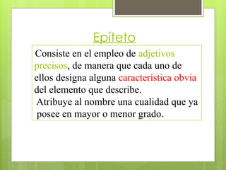 Epíteto
Consiste en el empleo de adjetivos
precisos, de manera que cada uno de
ellos designa alguna característica obvia
del elemento que describe.
Atribuye al nombre una cualidad que ya
posee en mayor o menor grado.
 