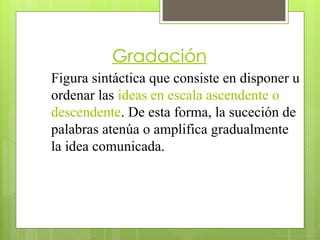 Gradación
Figura sintáctica que consiste en disponer u
ordenar las ideas en escala ascendente o
descendente. De esta forma, la suceción de
palabras atenúa o amplifica gradualmente
la idea comunicada.
 