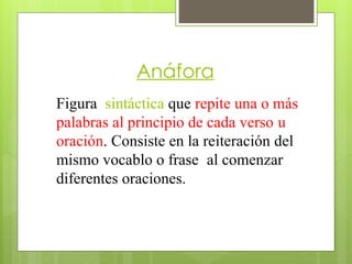 Anáfora
Figura sintáctica que repite una o más
palabras al principio de cada verso u
oración. Consiste en la reiteración del
mismo vocablo o frase al comenzar
diferentes oraciones.
 