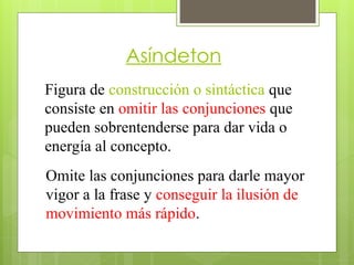 Asíndeton
Figura de construcción o sintáctica que
consiste en omitir las conjunciones que
pueden sobrentenderse para dar vida o
energía al concepto.
Omite las conjunciones para darle mayor
vigor a la frase y conseguir la ilusión de
movimiento más rápido.
 