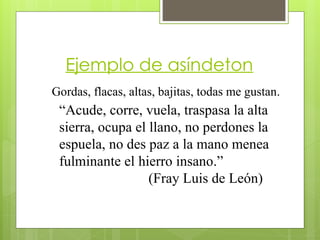 Ejemplo de asíndeton
Gordas, flacas, altas, bajitas, todas me gustan.
“Acude, corre, vuela, traspasa la alta
sierra, ocupa el llano, no perdones la
espuela, no des paz a la mano menea
fulminante el hierro insano.”
(Fray Luis de León)
 