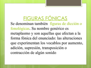 FIGURAS FÓNICAS
Se denominan también figuras de dicción o
fonológicas. Su nombre genérico es
metaplasmo y son aquellas que afectan a la
forma fónica del enunciado: las alteraciones
que experimentan los vocablos por aumento,
adición, supresión, transposición o
contracción de algún sonido.
 
