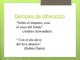 Ejemplos de aliteración
“Sobre el tímpano, cesa
el siseo del fondo”
(Andrés Anwandter)
“ Con el ala aleve
del leve abanico”
(Rubén Darío)
 