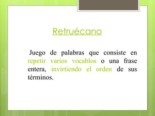 Retruécano
Juego de palabras que consiste en
repetir varios vocablos o una frase
entera, invirtiendo el orden de sus
términos.
 