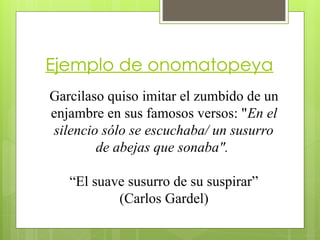 Ejemplo de onomatopeya
Garcilaso quiso imitar el zumbido de un
enjambre en sus famosos versos: "En el
silencio sólo se escuchaba/ un susurro
de abejas que sonaba".
“El suave susurro de su suspirar”
(Carlos Gardel)
 