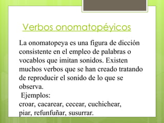 Verbos onomatopéyicos
La onomatopeya es una figura de dicción
consistente en el empleo de palabras o
vocablos que imitan sonidos. Existen
muchos verbos que se han creado tratando
de reproducir el sonido de lo que se
observa.
Ejemplos:
croar, cacarear, cecear, cuchichear,
piar, refunfuñar, susurrar.
 