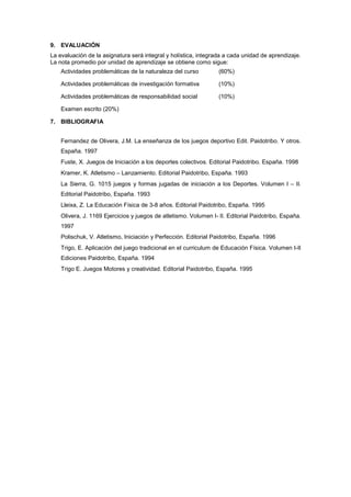 9. EVALUACIÓN
La evaluación de la asignatura será integral y holística, integrada a cada unidad de aprendizaje.
La nota promedio por unidad de aprendizaje se obtiene como sigue:
    Actividades problemáticas de la naturaleza del curso          (60%)

    Actividades problemáticas de investigación formativa          (10%)

    Actividades problemáticas de responsabilidad social           (10%)

    Examen escrito (20%)

7. BIBLIOGRAFIA


    Fernandez de Olivera, J.M. La enseñanza de los juegos deportivo Edit. Paidotribo. Y otros.
    España. 1997
    Fuste, X. Juegos de Iniciación a los deportes colectivos. Editorial Paidotribo. España. 1998
    Kramer, K. Atletismo – Lanzamiento. Editorial Paidotribo, España. 1993
    La Sierra, G. 1015 juegos y formas jugadas de iniciación a los Deportes. Volumen I – II.
    Editorial Paidotribo, España. 1993
    Lleixa, Z. La Educación Física de 3-8 años. Editorial Paidotribo, España. 1995
    Olivera, J. 1169 Ejercicios y juegos de atletismo. Volumen I- II. Editorial Paidotribo, España.
    1997
    Polischuk, V. Atletismo, Iniciación y Perfección. Editorial Paidotribo, España. 1996
    Trigo, E. Aplicación del juego tradicional en el curriculum de Educación Física. Volumen I-II
    Ediciones Paidotribo, España. 1994
    Trigo E. Juegos Motores y creatividad. Editorial Paidotribo, España. 1995
 