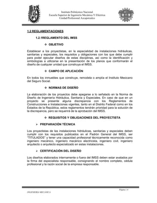 Página | 4
INGENIERIA MECANICA
Instituto Politécnico Nacional
Escuela Superior de Ingeniería Mecánica Y Eléctrica
Unidad Profesional Azcapotzalco
1.2 REGLAMENTACIONES
1.2.1REGLAMENTO DEL IMSS
OBJETIVO
Establecer a los proyectistas, en la especialidad de instalaciones hidráulicas,
sanitarias y especiales, los requisitos y obligaciones con los que debe cumplir
para poder ejecutar diseños de estas disciplinas, así como la identificación y
simbologías a utilizarse en la presentación de los planos que conformarán el
diseño de cualquier unidad que construya el IMSS.
CAMPO DE APLICACIÓN
En todos los inmuebles que construye, remodela o amplía el Instituto Mexicano
del Seguro Social.
NORMAS DE DISEÑO
La elaboración de los proyectos debe apegarse a lo señalado en la Norma de
Diseño de Ingeniería Hidráulica, Sanitaria y Especiales. En caso de que en un
proyecto se presente alguna discrepancia con los Reglamentos de
Construcciones e Instalaciones vigentes, tanto en el Distrito Federal como en los
Estados de la República, estos reglamentos tendrán prioridad para la solución de
la discrepancia, pero se requerirá de la aprobación del IMSS.
REQUISITOS Y OBLIGACIONES DEL PROYECTISTA
PREPARACIÓN TÉCNICA
Los proyectistas de las instalaciones hidráulicas, sanitarias y especiales deben
cumplir con los requisitos publicados en el Padrón General del IMSS, ser
“TITULADOS” y tener una capacidad profesional técnicamente reconocida como
ingeniero mecánico, ingeniero mecánico electricista, ingeniero civil, ingeniero
arquitecto o arquitecto especializado en estas instalaciones.
CERTIFICACIÓN DEL DISEÑO
Los diseños elaborados internamente o fuera del IMSS deben estar avalados por
la firma del especialista responsable, consignando el nombre completo, cédula
profesional y la razón social de la empresa responsable.
 