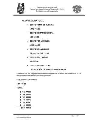 Página | 102
INGENIERIA MECANICA
Instituto Politécnico Nacional
Escuela Superior de Ingeniería Mecánica Y Eléctrica
Unidad Profesional Azcapotzalco
4.5.6 COTIZACION TOTAL.
COSTO TOTAL DE TUBERIA.
$ 142 773.99
COSTO DE MANO DE OBRA
$ 86 802.04
COSTO POR MUEBLES
$ 169 333.00
COSTO DE LA BOMBA
$ 6 039x3 = $ 18 119.13
COSTO DEL TANQUE
$40 000.00
COSTO DEL PROYECTO
COTIZACIÓN DE PROYECTO INGENIERIL
En este rubro del proyecto analizaremos el realizar un coste de acuerdo al 20 %
del costo total de la realización del proyecto.
Lo que tendrá un costo de :
$ 94 405.63
TOTAL
$ 142 773.99
$ 86 802.04
$ 169 333.00
$ 18 119.13
$ 94 405.63
$ 40 000.00
$ 548 433.79
 