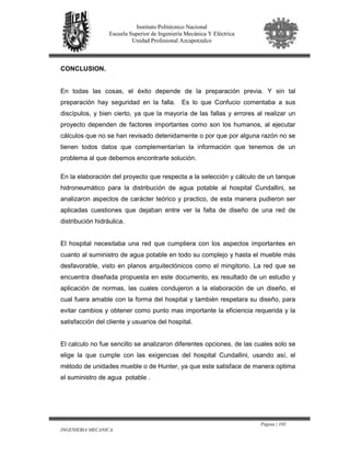 Página | 103
INGENIERIA MECANICA
Instituto Politécnico Nacional
Escuela Superior de Ingeniería Mecánica Y Eléctrica
Unidad Profesional Azcapotzalco
CONCLUSION.
En todas las cosas, el éxito depende de la preparación previa. Y sin tal
preparación hay seguridad en la falla. Es lo que Confucio comentaba a sus
discípulos, y bien cierto, ya que la mayoría de las fallas y errores al realizar un
proyecto dependen de factores importantes como son los humanos, al ejecutar
cálculos que no se han revisado detenidamente o por que por alguna razón no se
tienen todos datos que complementarían la información que tenemos de un
problema al que debemos encontrarle solución.
En la elaboración del proyecto que respecta a la selección y cálculo de un tanque
hidroneumático para la distribución de agua potable al hospital Cundallini, se
analizaron aspectos de carácter teórico y practico, de esta manera pudieron ser
aplicadas cuestiones que dejaban entre ver la falta de diseño de una red de
distribución hidráulica.
El hospital necesitaba una red que cumpliera con los aspectos importantes en
cuanto al suministro de agua potable en todo su complejo y hasta el mueble más
desfavorable, visto en planos arquitectónicos como el mingitorio. La red que se
encuentra diseñada propuesta en este documento, es resultado de un estudio y
aplicación de normas, las cuales condujeron a la elaboración de un diseño, el
cual fuera amable con la forma del hospital y también respetara su diseño, para
evitar cambios y obtener como punto mas importante la eficiencia requerida y la
satisfacción del cliente y usuarios del hospital.
El calculo no fue sencillo se analizaron diferentes opciones, de las cuales solo se
elige la que cumple con las exigencias del hospital Cundallini, usando así, el
método de unidades mueble o de Hunter, ya que este satisface de manera optima
el suministro de agua potable .
 