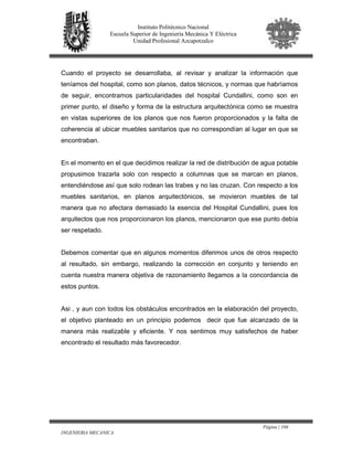 Página | 104
INGENIERIA MECANICA
Instituto Politécnico Nacional
Escuela Superior de Ingeniería Mecánica Y Eléctrica
Unidad Profesional Azcapotzalco
Cuando el proyecto se desarrollaba, al revisar y analizar la información que
teníamos del hospital, como son planos, datos técnicos, y normas que habríamos
de seguir, encontramos particularidades del hospital Cundallini, como son en
primer punto, el diseño y forma de la estructura arquitectónica como se muestra
en vistas superiores de los planos que nos fueron proporcionados y la falta de
coherencia al ubicar muebles sanitarios que no correspondían al lugar en que se
encontraban.
En el momento en el que decidimos realizar la red de distribución de agua potable
propusimos trazarla solo con respecto a columnas que se marcan en planos,
entendiéndose así que solo rodean las trabes y no las cruzan. Con respecto a los
muebles sanitarios, en planos arquitectónicos, se movieron muebles de tal
manera que no afectara demasiado la esencia del Hospital Cundallini, pues los
arquitectos que nos proporcionaron los planos, mencionaron que ese punto debía
ser respetado.
Debemos comentar que en algunos momentos diferimos unos de otros respecto
al resultado, sin embargo, realizando la corrección en conjunto y teniendo en
cuenta nuestra manera objetiva de razonamiento llegamos a la concordancia de
estos puntos.
Asi , y aun con todos los obstáculos encontrados en la elaboración del proyecto,
el objetivo planteado en un principio podemos decir que fue alcanzado de la
manera más realizable y eficiente. Y nos sentimos muy satisfechos de haber
encontrado el resultado más favorecedor.
 