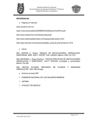 Página | 105
INGENIERIA MECANICA
Instituto Politécnico Nacional
Escuela Superior de Ingeniería Mecánica Y Eléctrica
Unidad Profesional Azcapotzalco
REFERENCIAS.
• Paginas en Internet:
www.nacobre.com.mx
www.fi.uba.ar/escuelas/iis/BOMBAS%20Seleccion%20Fina.pdf
http://www.tankservice.com/tankpics/liquid.gif
http://www.sistemasdebombeo.com/equipos/alta-presion.html
http://www.totomex.com/productos/detalle_producto.php?producto=1218
• Libros:
ING. ZEPEDA C. Sergio, “MANUAL DE INSTALACIONES. HIDRAULICAS,
SANITARIAS, AIRE, GAS Y VAPOR”, Edit. LIMUSA, México, 2000, Pp. 672.
ING. BECERRIL L. Diego Onésimo, “”DATOS PRACTICOS DE INSTALACIONES
HIDRAULICAS Y SANITARIAS”, Edit.7ª EDICION (corregida y aumentada),
México, Pp.206.
ING. MATAIX CLAUDIO “MECANICA DE FLUIDOS Y MAQUINAS
HIDRAULICAS”, Edit. Alfa Omega.
• Archivos formato PDF
COMISION NACIONAL DE LOS SALARIOS MINIMOS
JAPAMA
HYGOLET DE MEXICO
 