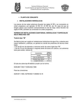 Página | 6
INGENIERIA MECANICA
Instituto Politécnico Nacional
Escuela Superior de Ingeniería Mecánica Y Eléctrica
Unidad Profesional Azcapotzalco
PLANTA DE CONJUNTO
• INSTALACIONES HIDRÁULICAS
Los planos de las redes exteriores llevarán las siglas IH RE y se numerarán en
orden progresivo; por ejemplo: IH RE O1, IH RE O2, etc. En caso de que se
tengan planos que muestren exclusivamente la red de riego, éstos llevarán las
siglas IH RR y también se numerarán en orden progresivo.
NORMAS DE INSTALACIONES SANITARIAS, HIDRÁULICAS Y ESPECIALES
ND-01-IMSS-HSE-1997
Tubería tipo “M”
Se fabrica para ser usada en instalaciones hidráulicas de agua fría y caliente para
casas habitación y edificios, en general en donde las presiones de servicio sean
bajas.
* Las de 64 mm de diámetro o menores serán de cobre rígido tipo "M".
* Las de 75 mm de diámetro o mayores serán de acero sin costura, con extremos
lisos para soldar, cédula 40.
El tubo de cobre tipo M deberá cumplir con la norma:
DGN-B67-1953 Y DGN-E62-1966
Para las conexiones:
DGN-B11-1960, ASTM-B30 Y ANSIB-16,18
Característica
Tubería
Tipo “M”
Temple Rígido
Color de identificación Rojo
Grabado (bajo relieve) Sí
Longitud del tramo 6.10 m
 