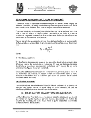 Página | 12
INGENIERIA MECANICA
Instituto Politécnico Nacional
Escuela Superior de Ingeniería Mecánica Y Eléctrica
Unidad Profesional Azcapotzalco
2.3 PERDIDAS DE PRESION EN VALVULAS Y CONEXIONES
Cuando un fluido se desplaza uniformemente por una tubería recta, larga y de
diámetro constante, la configuración del flujo indicada por la distribución de la
velocidad sobre el diámetro de la tubería adopta una forma característica.
Cualquier obstáculo en la tubería cambia la dirección de la corriente en forma
total o parcial, altera la configuración característica de flujo y ocasiona
turbulencia, causando una perdida de energía mayor de la que normalmente se
produce en un flujo por una tubería recta.
Ya que las válvulas y accesorios en una línea de tubería alteran la configuración
de flujo, producen una pérdida de presión adicional la cual se puede determinar
por:
g
VK
hf
2
2
∗
=
Donde:
hf = Caída de presión (m)
K = Coeficiente de resistencia según el tipo especifico de válvula o conexión. Los
diferentes valores del coeficiente de resistencia (K) para los distintos diámetros
de válvulas y conexiones se presentan en la tabla No.11 (anexo B), así como
también en las figuras desde la 3 hasta la 8.
En aquellas edificaciones consideradas como comunes, en las cuales se tienen 1
a 2 montantes, las pérdidas por fricción podrán ser consideradas como el 10 %
de la altura del edificio más 5 a 7metros para cubrir las pérdidas en la tubería
horizontal al final del tramo.
2.4 PRESION RESIDUAL
La presión residual, es aquella presión óptima, la cual debe vencer el sistema de
bombeo para poder mandar el agua hasta un punto deseado, el cual es
considerado hidráulicamente como el más desfavorable.
2.4.1 CARGA O ALTURA DINAMICA TOTAL DE BOMBEO (A.D.T.)
La Altura Dinámica Total de bombeo representa todos los obstáculos que tendrá
que vencer un liquido impulsado por una maquina (expresados en metros de
columna del mismo) para poder llegar hasta el punto específico considerado
como la toma mas desfavorable.
 