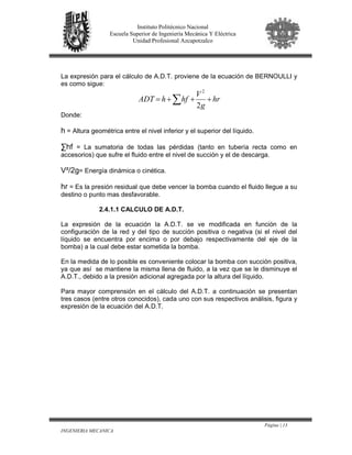 Página | 13
INGENIERIA MECANICA
Instituto Politécnico Nacional
Escuela Superior de Ingeniería Mecánica Y Eléctrica
Unidad Profesional Azcapotzalco
La expresión para el cálculo de A.D.T. proviene de la ecuación de BERNOULLI y
es como sigue:
∑ +++= hr
g
V
hfhADT
2
2
Donde:
h = Altura geométrica entre el nivel inferior y el superior del líquido.
∑hf = La sumatoria de todas las pérdidas (tanto en tubería recta como en
accesorios) que sufre el fluido entre el nivel de succión y el de descarga.
V²/2g= Energía dinámica o cinética.
hr = Es la presión residual que debe vencer la bomba cuando el fluido llegue a su
destino o punto mas desfavorable.
2.4.1.1 CALCULO DE A.D.T.
La expresión de la ecuación la A.D.T. se ve modificada en función de la
configuración de la red y del tipo de succión positiva o negativa (si el nivel del
líquido se encuentra por encima o por debajo respectivamente del eje de la
bomba) a la cual debe estar sometida la bomba.
En la medida de lo posible es conveniente colocar la bomba con succión positiva,
ya que así se mantiene la misma llena de fluido, a la vez que se le disminuye el
A.D.T., debido a la presión adicional agregada por la altura del líquido.
Para mayor comprensión en el cálculo del A.D.T. a continuación se presentan
tres casos (entre otros conocidos), cada uno con sus respectivos análisis, figura y
expresión de la ecuación del A.D.T.
 