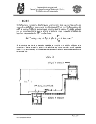 Página | 15
INGENIERIA MECANICA
Instituto Politécnico Nacional
Escuela Superior de Ingeniería Mecánica Y Eléctrica
Unidad Profesional Azcapotzalco
• CASO 2:
En la figura se representa dos tanques, uno inferior y otro superior los cuales se
encuentran sellados y poseen una presión residual hrs y hrd. En la ecuación de
ADT la presión hrd tiene que sumarse mientras que la presión hrs debe restarse
por ser energía adicional que va a tener el sistema y que va ayudar al trabajo de
bombeo. La ecuación del ADT resultante es:
hrdhrs
g
V
hfdhfshhADT sd −+++++=
2
)(
2
Si solamente se tiene el tanque superior a presión y el inferior abierto a la
atmósfera, de la ecuación anterior se elimina hrs, si en cambio es el superior
abierto a la atmósfera y el inferior cerrado y presurizado de la ecuación se elimina
el termino hrd.
 
