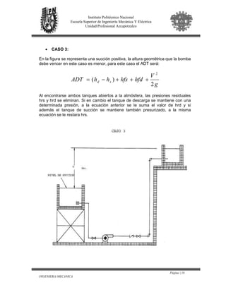 Página | 16
INGENIERIA MECANICA
Instituto Politécnico Nacional
Escuela Superior de Ingeniería Mecánica Y Eléctrica
Unidad Profesional Azcapotzalco
• CASO 3:
En la figura se representa una succión positiva, la altura geométrica que la bomba
debe vencer en este caso es menor, para este caso el ADT será:
g
V
hfdhfshhADT sd
2
)(
2
+++−=
Al encontrarse ambos tanques abiertos a la atmósfera, las presiones residuales
hrs y hrd se eliminan. Si en cambio el tanque de descarga se mantiene con una
determinada presión, a la ecuación anterior se le suma el valor de hrd y si
además el tanque de succión se mantiene también presurizado, a la misma
ecuación se le restara hrs.
 