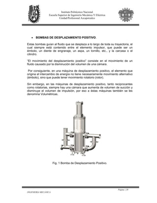 Página | 20
INGENIERIA MECANICA
Instituto Politécnico Nacional
Escuela Superior de Ingeniería Mecánica Y Eléctrica
Unidad Profesional Azcapotzalco
• BOMBAS DE DESPLAZAMIENTO POSITIVO.
Estas bombas guían al fluido que se desplaza a lo largo de toda su trayectoria, el
cual siempre está contenido entre el elemento impulsor, que puede ser un
émbolo, un diente de engranaje, un aspa, un tornillo, etc., y la carcasa o el
cilindro.
“El movimiento del desplazamiento positivo” consiste en el movimiento de un
fluido causado por la disminución del volumen de una cámara.
Por consiguiente, en una máquina de desplazamiento positivo, el elemento que
origina el intercambio de energía no tiene necesariamente movimiento alternativo
(émbolo), sino que puede tener movimiento rotatorio (rotor).
Sin embargo, en las máquinas de desplazamiento positivo, tanto reciprocantes
como rotatorias, siempre hay una cámara que aumenta de volumen de succión y
disminuye el volumen de impulsión, por eso a éstas máquinas también se les
denomina Volumétricas.
Fig. 1 Bomba de Desplazamiento Positivo.
 