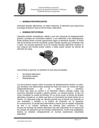 Página | 21
INGENIERIA MECANICA
Instituto Politécnico Nacional
Escuela Superior de Ingeniería Mecánica Y Eléctrica
Unidad Profesional Azcapotzalco
• BOMBAS RECIPROCANTES.
Llamadas también alternativas, en estas máquinas, el elemento que proporciona
la energía al fluido lo hace en forma lineal y alternativa.
• BOMBAS ROTATORIAS.
Llamadas también rotoestáticas, debido a que son máquinas de desplazamiento
positivo, provistas de movimiento rotatorio, y son diferentes a las rotodinámicas.
Estas bombas tienen muchas aplicaciones según el elemento impulsor. El fluido
sale de la bomba en forma constante, puede manejar líquidos que contengan aire
o vapor. Su principal aplicación es la de manejar líquidos altamente viscosos, lo
que ninguna otra bomba puede realizar y hasta puede carecer de válvula de
admisión de carga.
Las bombas en general se clasifican en tres tipos principales:
• De émbolo alternativo.
• De émbolo rotativo.
• Rotodinámicas.
Los dos primeros operan sobre el principio de desplazamiento positivo, es decir,
que bombean una determinada cantidad de fluido (sin tener en cuenta las fugas
independientemente de la altura de bombeo).
El tercer tipo debe su nombre a un elemento rotativo, llamado rodete, que
comunica velocidad al líquido y genera presión. La carcaza exterior, el eje y el
motor completan la unidad de bombeo. En su forma usual, la bomba de émbolo
alternativo consiste en un pistón que tiene un movimiento de vaivén dentro de un
cilindro. Un adecuado juego de válvulas permite que el líquido sea aspirado en
una embolada y lanzado a la turbina de impulsión en la siguiente.
En consecuencia, el caudal será intermitente a menos que se instalen recipientes
de aire o un número suficiente de cilindros para uniformar el flujo.
Aunque las bombas de émbolo alternativo han sido separadas en la mayoría de
los campos de aplicación por las bombas rotodinámicas, mucho más adaptables,
todavía se emplean ventajosamente en muchas operaciones industriales
especiales.
 