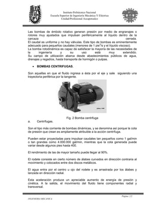 Página | 22
INGENIERIA MECANICA
Instituto Politécnico Nacional
Escuela Superior de Ingeniería Mecánica Y Eléctrica
Unidad Profesional Azcapotzalco
Las bombas de émbolo rotativo generan presión por medio de engranajes o
rotores muy ajustados que impulsan periféricamente al líquido dentro de la
carcaza cerrada.
El caudal es uniforme y no hay válvulas. Este tipo de bombas es eminentemente
adecuado para pequeños caudales (menores de 1 pie3
/s y el líquido viscoso).
La bomba rotodinámica es capaz de satisfacer la mayoría de las necesidades de
la ingeniería y su uso está muy extendido.
Su campo de utilización abarca desde abastecimientos públicos de agua,
drenajes y regadíos, hasta transporte de hormigón o pulpas.
• BOMBAS CENTRIFUGAS.
Son aquellas en que el fluido ingresa a ésta por el eje y sale siguiendo una
trayectoria periférica por la tangente.
Fig. 2 Bomba centrifuga
a. Centrífugas.
Son el tipo más corriente de bombas dinámicas, y se denomina así porque la cota
de presión que crean es ampliamente atribuible a la acción centrífuga.
Pueden estar proyectadas para impulsar caudales tan pequeños como 1 gal/min
o tan grandes como 4.000.000 gal/min, mientras que la cota generada puede
variar desde algunos pies hasta 400.
El rendimiento de las de mayor tamaño puede llegar al 90%.
El rodete consiste en cierto número de álabes curvados en dirección contraria al
movimiento y colocados entre dos discos metálicos.
El agua entra por el centro u ojo del rodete y es arrastrada por los álabes y
lanzada en dirección radial.
Esta aceleración produce un apreciable aumento de energía de presión y
cinética. A la salida, el movimiento del fluido tiene componentes radial y
transversal.
 