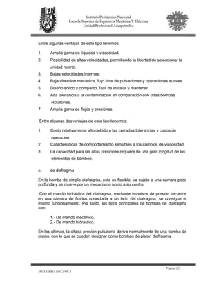 Página | 25
INGENIERIA MECANICA
Instituto Politécnico Nacional
Escuela Superior de Ingeniería Mecánica Y Eléctrica
Unidad Profesional Azcapotzalco
Entre algunas ventajas de este tipo tenemos:
1. Amplia gama de líquidos y viscosidad.
2. Posibilidad de altas velocidades, permitiendo la libertad de seleccionar la
Unidad motriz.
3. Bajas velocidades internas.
4. Baja vibración mecánica, flujo libre de pulsaciones y operaciones suaves.
5. Diseño sólido y compacto, fácil de instalar y mantener.
6. Alta tolerancia a la contaminación en comparación con otras bombas
Rotatorias.
7. Amplia gama de flujos y presiones.
Entre algunas desventajas de este tipo tenemos:
1. Costo relativamente alto debido a las cerradas tolerancias y claros de
operación.
2. Características de comportamiento sensibles a los cambios de viscosidad.
3. La capacidad para las altas presiones requiere de una gran longitud de los
elementos de bombeo.
c. de diafragma
En la bomba de simple diafragma, este es flexible, va sujeto a una cámara poco
profunda y se mueve por un mecanismo unido a su centro.
Con el mando hidráulica del diafragma, mediante impulsos de presión iniciados
en una cámara de fluidos conectada a un lado del diafragma, se consigue el
mismo funcionamiento. Por tanto, los tipos principales de bombas de diafragma
son:
1.- De mando mecánico.
2.- De mando hidráulico.
En las últimas, la citada presión pulsatoria deriva normalmente de una bomba de
pistón, con lo que se pueden designar como bombas de pistón diafragma.
 