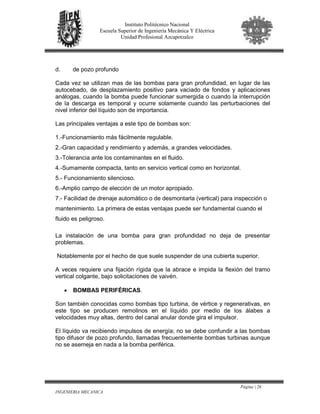Página | 26
INGENIERIA MECANICA
Instituto Politécnico Nacional
Escuela Superior de Ingeniería Mecánica Y Eléctrica
Unidad Profesional Azcapotzalco
d. de pozo profundo
Cada vez se utilizan mas de las bombas para gran profundidad, en lugar de las
autocebado, de desplazamiento positivo para vaciado de fondos y aplicaciones
análogas, cuando la bomba puede funcionar sumergida o cuando la interrupción
de la descarga es temporal y ocurre solamente cuando las perturbaciones del
nivel inferior del líquido son de importancia.
Las principales ventajas a este tipo de bombas son:
1.-Funcionamiento más fácilmente regulable.
2.-Gran capacidad y rendimiento y además, a grandes velocidades.
3.-Tolerancia ante los contaminantes en el fluido.
4.-Sumamente compacta, tanto en servicio vertical como en horizontal.
5.- Funcionamiento silencioso.
6.-Amplio campo de elección de un motor apropiado.
7.- Facilidad de drenaje automático o de desmontarla (vertical) para inspección o
mantenimiento. La primera de estas ventajas puede ser fundamental cuando el
fluido es peligroso.
La instalación de una bomba para gran profundidad no deja de presentar
problemas.
Notablemente por el hecho de que suele suspender de una cubierta superior.
A veces requiere una fijación rígida que la abrace e impida la flexión del tramo
vertical colgante, bajo solicitaciones de vaivén.
• BOMBAS PERIFÉRICAS.
Son también conocidas como bombas tipo turbina, de vértice y regenerativas, en
este tipo se producen remolinos en el líquido por medio de los álabes a
velocidades muy altas, dentro del canal anular donde gira el impulsor.
El líquido va recibiendo impulsos de energía; no se debe confundir a las bombas
tipo difusor de pozo profundo, llamadas frecuentemente bombas turbinas aunque
no se asemeja en nada a la bomba periférica.
 
