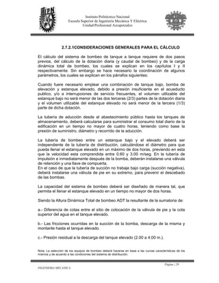 Página | 29
INGENIERIA MECANICA
Instituto Politécnico Nacional
Escuela Superior de Ingeniería Mecánica Y Eléctrica
Unidad Profesional Azcapotzalco
2.7.2.1CONSIDERACIONES GENERALES PARA EL CÁLCULO
El cálculo del sistema de bombeo de tanque a tanque requiere de dos pasos
previos, del cálculo de la dotación diaria (y caudal de bombeo) y de la carga
dinámica total de bombeo, los cuales se explican en los capítulos I y II
respectivamente. Sin embargo se hace necesario la coordinación de algunos
parámetros, los cuales se explican en los párrafos siguientes:
Cuando fuere necesario emplear una combinación de tanque bajo, bomba de
elevación y estanque elevado, debido a presión insuficiente en el acueducto
publico, y/o a interrupciones de servicio frecuentes, el volumen utilizable del
estanque bajo no será menor de las dos terceras (2/3) partes de la dotación diaria
y el volumen utilizable del estanque elevado no será menor de la tercera (1/3)
parte de dicha dotación.
La tubería de aducción desde el abastecimiento público hasta los tanques de
almacenamiento, deberá calcularse para suministrar el consumo total diario de la
edificación en un tiempo no mayor de cuatro horas, teniendo como base la
presión de suministro, diámetro y recorrido de la aducción.
La tubería de bombeo entre un estanque bajo y el elevado deberá ser
independiente de la tubería de distribución, calculándose el diámetro para que
pueda llenar el estanque elevado en un máximo de dos horas, previendo en esta
que la velocidad esta comprendida entre 0.60 y 3.00 m/seg. En la tubería de
impulsión e inmediatamente después de la bomba, deberán instalarse una válvula
de retención y una llave de compuerta.
En el caso de que la tubería de succión no trabaje bajo carga (succión negativa),
deberá instalarse una válvula de pie en su extremo, para prevenir el descebado
de las bombas.
La capacidad del sistema de bombeo deberá ser diseñado de manera tal, que
permita el llenar el estanque elevado en un tiempo no mayor de dos horas.
Siendo la Altura Dinámica Total de bombeo ADT la resultante de la sumatoria de:
a.- Diferencia de cotas entre el sitio de colocación de la válvula de pie y la cota
superior del agua en el tanque elevado.
b.- Las fricciones ocurridas en la succión de la bomba, descarga de la misma y
montante hasta el tanque elevado.
c.- Presión residual a la descarga del tanque elevado (2.00 a 4.00 m.).
Nota: La selección de los equipos de bombeo deberá hacerse en base a las curvas características de los
mismos y de acuerdo a las condiciones del sistema de distribución.
 