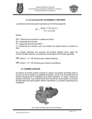Página | 30
INGENIERIA MECANICA
Instituto Politécnico Nacional
Escuela Superior de Ingeniería Mecánica Y Eléctrica
Unidad Profesional Azcapotzalco
2.7.2.2 CALCULO DE LAS BOMBAS Y MOTORES
La potencia de la bomba podrá calcularse por la fórmula siguiente:
100(%)76
)()(
n
metrosHlpsQ
HP
∗
∗
=
Donde:
HP = Potencia de la bomba en caballos de fuerza.
Q = Capacidad de la bomba.
H = Carga total de la bomba (ADT).
n = Eficiencia de la bomba, que a los efectos del cálculo teórico se estima en
60%.
Los motores eléctricos que accionan las bombas deberán tener, según las
normas oficiales vigentes, una potencia normal según las fórmulas siguientes:
HP (motor) = 1,3 * HP (bomba) para motores trifásicos
HP (motor) = 1,5 * HP (bomba) para motores monofásicos
2.7.3 BOMBA AUXILIAR.
El sistema de bomba auxiliar consiste en colocar una bomba centrífuga entre la
toma de la red municipal y al instalación hidráulica. Su fin es el de proporcionar la
presión requerida por la instalación para poder satisfacer, en carga, a todos los
aparatos sanitarios. Las características de la bomba son que el gasto y la presión
de esta deben ser igual al gasto máximo instantáneo y la presión requerida por la
instalación.
Fig. 3 Bomba centrifuga usada casos de emergencia.
 