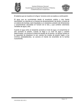 Página | 33
INGENIERIA MECANICA
Instituto Politécnico Nacional
Escuela Superior de Ingeniería Mecánica Y Eléctrica
Unidad Profesional Azcapotzalco
El sistema que se muestra en la figura funciona como se explica a continuación:
El agua que es suministrada desde el acueducto público u otra fuente
(acometida), es retenida en un tanque de almacenamiento; de donde, a través de
un sistema de bombas, será impulsada a un recipiente a presión (de dimensiones
y características calculadas en función de la red), y que contiene volúmenes
variables de agua y aire.
Cuando el agua entra al recipiente aumenta el nivel de agua, al comprimirse el
aire aumenta la presión, cuando se llega a un nivel de agua y presión
determinados, se produce la señal de parada de la bomba y el tanque queda en
la capacidad de abastecer la red, cuando los niveles de presión bajan, a los
mínimos preestablecidos, se acciona el mando de encendido de la bomba
nuevamente.
 