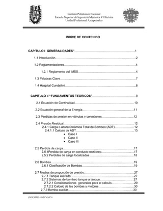 INGENIERIA MECANICA
Instituto Politécnico Nacional
Escuela Superior de Ingeniería Mecánica Y Eléctrica
Unidad Profesional Azcapotzalco
INDICE DE CONTENIDO
CAPITULO I GENERALIDADES”…….….……………………………………….….1
1.1 Introducción…………..………………………………………………………….2
1.2 Reglamentaciones………………………………………………………..…….4
1.2.1 Reglamento del IMSS………………………………………………….4
1.3 Palabras Clave………………....………..………………………………….….7
1.4 Hospital Cundallini…………..………………………….……………………...8
CAPITULO II “FUNDAMENTOS TEORICOS”…………………………………..…9
2.1 Ecuación de Continuidad……..………………………………………….…10
2.2 Ecuación general de la Energía…………….…….………………………..11
2.3 Perdidas de presión en válvulas y conexiones………….……......…......12
2.4 Presión Residual………………………………………………………….….12
2.4.1 Carga o altura Dinámica Total de Bombeo (ADT)……….…….…12
2.4.1.1 Calculo de ADT….………………………………….….………..13
• Caso I
• Caso II
• Caso III
2.5 Perdida de carga…………………….....…………………………………….17
2.5.1Perdida de carga en conducto rectilíneo………………………...…17
2.5.2 Perdidas de carga localizadas…………………….………………..18
2.6 Bombas………….…………………………………………………………….19
2.6.1 Clasificación de Bombas…………………………………………….19
2.7 Medios de proporción de presión.…………………………………….….…27
2.7.1 Tanque elevado……………………………………………….….…..27
2.7.2 Sistemas de bombeo tanque a tanque…………………….………27
2.7.2.1 Consideraciones generales para el calculo………….….……29
2.7.2.2 Calculo de las bombas y motores…………………….….…….30
2.7.3 Bomba auxiliar……………………….…………..…..……….………30
 