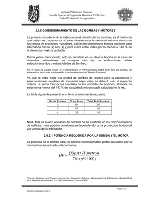 Página | 37
INGENIERIA MECANICA
Instituto Politécnico Nacional
Escuela Superior de Ingeniería Mecánica Y Eléctrica
Unidad Profesional Azcapotzalco
2.8.5 DIMENSIONAMIENTO DE LAS BOMBAS Y MOTORES*
La primera consideración al seleccionar el tamaño de las bombas, es el hecho de
que deben ser capaces por si solas de abastecer la demanda máxima dentro de
los rangos de presiones y caudales, existiendo siempre una bomba adicional para
alternancia con la (s) otra (s) y para cubrir entre todas, por lo menos el 140 % de
la demanda máxima probable.
Como ya fue mencionado, solo es permitido el uso de una bomba en el caso de
viviendas unifamiliares; en cualquier otro tipo de edificaciones deben
seleccionarse dos o más unidades de bombeo.
NOTA: Según la Gaceta Oficial 4.044 Extraordinario un hidroneumático deberá tener solo dos bombas, los
sistemas con tres o más bombas están considerados como de “Presión Constante”.
Ya que se debe dejar una unidad de bombeo de reserva para la alternancia y
para confrontar caudales de demanda súper-pico, se deberá usar el siguiente
criterio: La suma total de los caudales de las unidades de bombeo utilizados no
será nunca menor del 140 % del caudal máximo probable calculado en la red.
La tabla siguiente presenta el criterio anteriormente expuesto.
No de Bombas % de Qmax Total Q de Bombeo
2 100 200
3 50 150
4 35 140
Nota: Más de cuatro unidades de bombeo no se justifican en los hidroneumáticos
de edificios, más podrían considerarse dependiendo de la proyección horizontal
y/o vertical de la edificación.
2.8.5.1 POTENCIA REQUERIDA POR LA BOMBA Y EL MOTOR
La potencia de la bomba para un sistema hidroneumático podrá calcularse por la
misma fórmula indicada anteriormente:
)100/%(76
)()(
n
metrosHlpsQ
HP
∗
∗
=
* Normas Sanitarias para Proyecto, Construcción, Reparación, Reforma y Mantenimiento de Edificaciones. Gaceta Oficial
de la República de Venezuela, Nº 4.044 Extraordinario, Caracas 8/9/88.
 