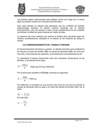 Página | 38
INGENIERIA MECANICA
Instituto Politécnico Nacional
Escuela Superior de Ingeniería Mecánica Y Eléctrica
Unidad Profesional Azcapotzalco
Las bombas deben seleccionarse para trabajar contra una carga por lo menos
igual a la presión máxima en el tanque hidroneumático.
Esto está indicado en Gaceta para garantizar que las unidades de bombeo
seleccionadas alcancen la presión máxima requerida por el sistema
hidroneumático; pero de tenerse a mano curvas características de las unidades
de bombeo, la selección podrá hacerse por medio de ellas.
La potencia del motor eléctrico que accione la bomba será calculada según las
mismas consideraciones utilizadas en el cálculo de los sistemas de tanque a
tanque.
2.8.6 DIMENSIONAMIENTO DEL TANQUE A PRESION
El dimensionamiento del tanque a presión, se efectúa tomando como parámetros
de cálculo el caudal de bombeo (Qb), el caudal de demanda (Qd), los ciclos por
hora (U), y las presiones de operación, el procedimiento resumidamente es así:
Tc representa el tiempo transcurrido entre dos arranques consecutivos de las
bombas, y se expresa como sigue:
U
Hora
Tc
1
= Dado que U=6 por definición.
Por lo tanto para caudales en lts/seg y tiempos en segundos:
segTc 600
6
3600
==
Por definición, el momento en que ocurren más ciclos en una hora es cuando el
caudal de demanda (Qd) es igual a la mitad del caudal de bombeo (Qb), por lo
tanto:
bd QQ
2
1=
Por otro lado:
bQ
Vu
Tc
4
=
 