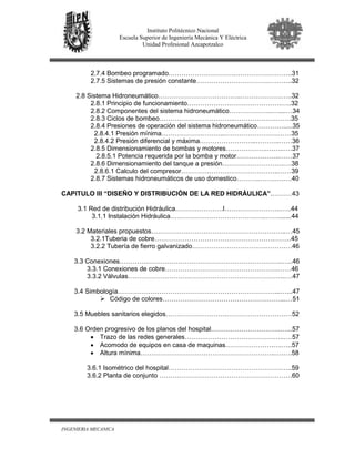 INGENIERIA MECANICA
Instituto Politécnico Nacional
Escuela Superior de Ingeniería Mecánica Y Eléctrica
Unidad Profesional Azcapotzalco
2.7.4 Bombeo programado………………………….……………………..31
2.7.5 Sistemas de presión constante……………………………………..32
2.8 Sistema Hidroneumático………………………………..……………….…..32
2.8.1 Principio de funcionamiento…………………………………….…..32
2.8.2 Componentes del sistema hidroneumático………………..…....…34
2.8.3 Ciclos de bombeo……………………………..……………….…….35
2.8.4 Presiones de operación del sistema hidroneumático………….....35
2.8.4.1 Presión mínima………………………..…………………….……35
2.8.4.2 Presión diferencial y máxima……………………..………..……36
2.8.5 Dimensionamiento de bombas y motores……………….……..….37
2.8.5.1 Potencia requerida por la bomba y motor………………..……37
2.8.6 Dimensionamiento del tanque a presión……………………….….38
2.8.6.1 Calculo del compresor………….…………………………..……39
2.8.7 Sistemas hidroneumáticos de uso domestico………..…….….….40
CAPITULO III “DISEÑO Y DISTRIBUCIÓN DE LA RED HIDRÁULICA”.………43
3.1 Red de distribución Hidráulica………………….l……………………..…..44
3.1.1 Instalación Hidráulica……………………………………..…….......44
3.2 Materiales propuestos……………………………………………………..…45
3.2.1Tuberia de cobre……………………………………………….……..45
3.2.2 Tubería de fierro galvanizado…………………………….…………46
3.3 Conexiones………….……………………………………………………..…..46
3.3.1 Conexiones de cobre…………………………………………….……46
3.3.2 Válvulas……………………….……………………………………..….47
3.4 Simbología………………………………………………………………...…...47
Código de colores………………………………………………...…51
3.5 Muebles sanitarios elegidos……………………….…………………………52
3.6 Orden progresivo de los planos del hospital…………………………..…...57
• Trazo de las redes generales……….………………………….…..….57
• Acomodo de equipos en casa de maquinas………………….….…..57
• Altura mínima……………………………………………………..….….58
3.6.1 Isométrico del hospital…………………………………………….…..59
3.6.2 Planta de conjunto …………………………………………………….60
 