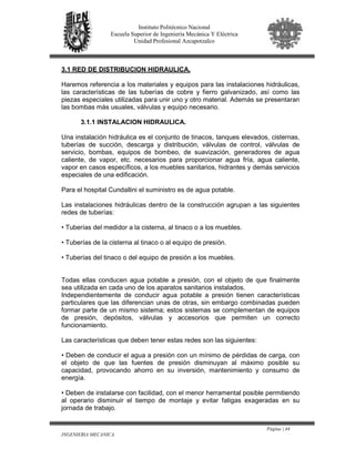 Página | 44
INGENIERIA MECANICA
Instituto Politécnico Nacional
Escuela Superior de Ingeniería Mecánica Y Eléctrica
Unidad Profesional Azcapotzalco
3.1 RED DE DISTRIBUCION HIDRAULICA.
Haremos referencia a los materiales y equipos para las instalaciones hidráulicas,
las características de las tuberías de cobre y fierro galvanizado, así como las
piezas especiales utilizadas para unir uno y otro material. Además se presentaran
las bombas más usuales, válvulas y equipo necesario.
3.1.1 INSTALACION HIDRAULICA.
Una instalación hidráulica es el conjunto de tinacos, tanques elevados, cisternas,
tuberías de succión, descarga y distribución, válvulas de control, válvulas de
servicio, bombas, equipos de bombeo, de suavización, generadores de agua
caliente, de vapor, etc. necesarios para proporcionar agua fría, agua caliente,
vapor en casos específicos, a los muebles sanitarios, hidrantes y demás servicios
especiales de una edificación.
Para el hospital Cundallini el suministro es de agua potable.
Las instalaciones hidráulicas dentro de la construcción agrupan a las siguientes
redes de tuberías:
• Tuberías del medidor a la cisterna, al tinaco o a los muebles.
• Tuberías de la cisterna al tinaco o al equipo de presión.
• Tuberías del tinaco o del equipo de presión a los muebles.
Todas ellas conducen agua potable a presión, con el objeto de que finalmente
sea utilizada en cada uno de los aparatos sanitarios instalados.
Independientemente de conducir agua potable a presión tienen características
particulares que las diferencian unas de otras, sin embargo combinadas pueden
formar parte de un mismo sistema; estos sistemas se complementan de equipos
de presión, depósitos, válvulas y accesorios que permiten un correcto
funcionamiento.
Las características que deben tener estas redes son las siguientes:
• Deben de conducir el agua a presión con un mínimo de pérdidas de carga, con
el objeto de que las fuentes de presión disminuyan al máximo posible su
capacidad, provocando ahorro en su inversión, mantenimiento y consumo de
energía.
• Deben de instalarse con facilidad, con el menor herramental posible permitiendo
al operario disminuir el tiempo de montaje y evitar fatigas exageradas en su
jornada de trabajo.
 