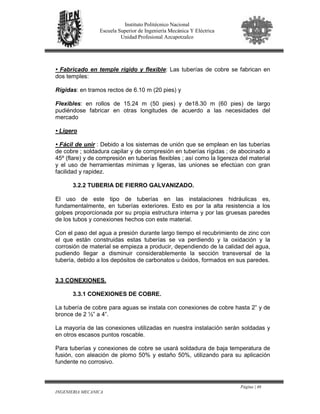 Página | 46
INGENIERIA MECANICA
Instituto Politécnico Nacional
Escuela Superior de Ingeniería Mecánica Y Eléctrica
Unidad Profesional Azcapotzalco
• Fabricado en temple rígido y flexible: Las tuberías de cobre se fabrican en
dos temples:
Rígidas: en tramos rectos de 6.10 m (20 pies) y
Flexibles: en rollos de 15.24 m (50 pies) y de18.30 m (60 pies) de largo
pudiéndose fabricar en otras longitudes de acuerdo a las necesidades del
mercado
• Ligero
• Fácil de unir : Debido a los sistemas de unión que se emplean en las tuberías
de cobre ; soldadura capilar y de compresión en tuberías rígidas ; de abocinado a
45º (flare) y de compresión en tuberías flexibles ; así como la ligereza del material
y el uso de herramientas mínimas y ligeras, las uniones se efectúan con gran
facilidad y rapidez.
3.2.2 TUBERIA DE FIERRO GALVANIZADO.
El uso de este tipo de tuberías en las instalaciones hidráulicas es,
fundamentalmente, en tuberías exteriores. Esto es por la alta resistencia a los
golpes proporcionada por su propia estructura interna y por las gruesas paredes
de los tubos y conexiones hechos con este material.
Con el paso del agua a presión durante largo tiempo el recubrimiento de zinc con
el que están construidas estas tuberías se va perdiendo y la oxidación y la
corrosión de material se empieza a producir, dependiendo de la calidad del agua,
pudiendo llegar a disminuir considerablemente la sección transversal de la
tubería, debido a los depósitos de carbonatos u óxidos, formados en sus paredes.
3.3 CONEXIONES.
3.3.1 CONEXIONES DE COBRE.
La tubería de cobre para aguas se instala con conexiones de cobre hasta 2” y de
bronce de 2 ½” a 4”.
La mayoría de las conexiones utilizadas en nuestra instalación serán soldadas y
en otros escasos puntos roscable.
Para tuberías y conexiones de cobre se usará soldadura de baja temperatura de
fusión, con aleación de plomo 50% y estaño 50%, utilizando para su aplicación
fundente no corrosivo.
 