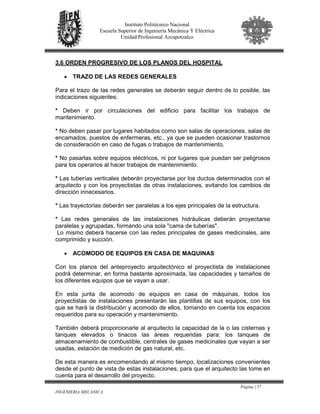 Página | 57
INGENIERIA MECANICA
Instituto Politécnico Nacional
Escuela Superior de Ingeniería Mecánica Y Eléctrica
Unidad Profesional Azcapotzalco
3.6 ORDEN PROGRESIVO DE LOS PLANOS DEL HOSPITAL
• TRAZO DE LAS REDES GENERALES
Para el trazo de las redes generales se deberán seguir dentro de lo posible, las
indicaciones siguientes:
* Deben ir por circulaciones del edificio para facilitar los trabajos de
mantenimiento.
* No deben pasar por lugares habitados como son salas de operaciones, salas de
encamados, puestos de enfermeras, etc., ya que se pueden ocasionar trastornos
de consideración en caso de fugas o trabajos de mantenimiento.
* No pasarlas sobre equipos eléctricos, ni por lugares que puedan ser peligrosos
para los operarios al hacer trabajos de mantenimiento.
* Las tuberías verticales deberán proyectarse por los ductos determinados con el
arquitecto y con los proyectistas de otras instalaciones, evitando los cambios de
dirección innecesarios.
* Las trayectorias deberán ser paralelas a los ejes principales de la estructura.
* Las redes generales de las instalaciones hidráulicas deberán proyectarse
paralelas y agrupadas, formando una sola "cama de tuberías".
Lo mismo deberá hacerse con las redes principales de gases medicinales, aire
comprimido y succión.
• ACOMODO DE EQUIPOS EN CASA DE MAQUINAS
Con los planos del anteproyecto arquitectónico el proyectista de instalaciones
podrá determinar, en forma bastante aproximada, las capacidades y tamaños de
los diferentes equipos que se vayan a usar.
En esta junta de acomodo de equipos en casa de máquinas, todos los
proyectistas de instalaciones presentarán las plantillas de sus equipos, con los
que se hará la distribución y acomodo de ellos, tomando en cuenta los espacios
requeridos para su operación y mantenimiento.
También deberá proporcionarle al arquitecto la capacidad de la o las cisternas y
tanques elevados o tinacos las áreas requeridas para: los tanques de
almacenamiento de combustible, centrales de gases medicinales que vayan a ser
usadas, estación de medición de gas natural, etc.
De esta manera es encomendando al mismo tiempo, localizaciones convenientes
desde el punto de vista de estas instalaciones, para que el arquitecto las tome en
cuenta para el desarrollo del proyecto.
 