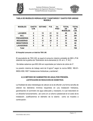 Página | 71
INGENIERIA MECANICA
Instituto Politécnico Nacional
Escuela Superior de Ingeniería Mecánica Y Eléctrica
Unidad Profesional Azcapotzalco
TABLA DE MUEBLES HIDRAULICOS Y SANITARIOS Y GASTO POR UNIDAD
MUEBLE
MUEBLES GASTO
U.M.
SOTANO P.B. 1er.
PISO
TOTAL
DE
MUEBLES
TOTAL
DE
U.M.
LAVABOS 2 15 21 12 48 96
W.C. 6 14 22 13 49 294
FREGADEROS 4 4 8 0 10 48
REGADERAS 4 13 24 0 37 148
MINGITORIOS 5 7 7 2 16 80
LAVADORAS 4 10 0 0 10 40
Total 706
El Hospital consume un total de 706 U.M.
El equivalente de 706 U.M. es igual al consumo máximo probable de 680 L.P.M.
obtenido de la grafica de “Estimación de la demanda (U. M. en L. P. M.)”.
De tablas sabemos que 650 UM son soportadas por tubería de cobre de 3”.
La presión máxima de trabajo será de 6 kg/cm2
según la norma IMSS ND-01-
IMSS-HSE-1997 “instalaciones hidráulicas y sanitarias”.
4.2.2 MÉTODO DE SUMINISTRO DE AGUA POR PRESIÓN.
JUSTIFICACIÓN DE REDUCCIÓN DE DIÁMETROS.
La finalidad de esta metodología de cálculo es la de difundir una forma sencilla de
obtener los diámetros mínimos requeridos en una instalación hidráulica,
garantizando el suministro de agua adecuado y necesario, lo cual redundará en
un eficiente funcionamiento ; así como en un ahorro substancial en el costo de la
instalación. Justificaremos el diámetro de la tubería como se muestra a
continuación:
 