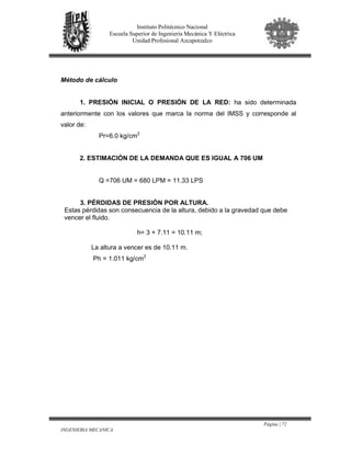 Página | 72
INGENIERIA MECANICA
Instituto Politécnico Nacional
Escuela Superior de Ingeniería Mecánica Y Eléctrica
Unidad Profesional Azcapotzalco
Método de cálculo
1. PRESIÓN INICIAL O PRESIÓN DE LA RED: ha sido determinada
anteriormente con los valores que marca la norma del IMSS y corresponde al
valor de:
Pr=6.0 kg/cm2
2. ESTIMACIÓN DE LA DEMANDA QUE ES IGUAL A 706 UM
Q =706 UM = 680 LPM = 11.33 LPS
3. PÉRDIDAS DE PRESIÓN POR ALTURA.
Estas pérdidas son consecuencia de la altura, debido a la gravedad que debe
vencer el fluido.
h= 3 + 7.11 = 10.11 m;
La altura a vencer es de 10.11 m.
Ph = 1.011 kg/cm2
 