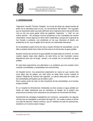 Página | 2
INGENIERIA MECANICA
Instituto Politécnico Nacional
Escuela Superior de Ingeniería Mecánica Y Eléctrica
Unidad Profesional Azcapotzalco
1.1 INTRODUCCION
“Ingeniería” escribió Thomas Tredgold, “es el arte de dirigir las vastas fuentes de
poder de la naturaleza para el uso y la conveniencia del hombre”. Por supuesto
que es importante saber que esta definición de la ingeniería tiene más de 60 años
-hoy en día muy poca gente utiliza las palabras “ingeniería ” y “arte” en una
misma oración- . Sin embargo muchos problemas no son manejados de manera
matemática incluso algunos no tiene razón matemática, aunque por lo general se
han forzado a probarse. Los problemas en los que interviene el diseño son
problemas en los que la rigidez de la ciencia y la creatividad intervienen.
En la actualidad nuestra forma de vida a creado infinidad de necesidades, una de
ellas a existido desde hace miles de años esta es la del acceso al agua potable.
Nuestra manera de consumir el agua potable ha repercutido en la forma en como
nuestro ingenio logra este objetivo, de esta forma se han inventado nuevos
dispositivos para que se tenga acceso y se cumpla con el suministro de agua
potable.
En esta tesis proponemos una alternativa a un problema que nos muestra como
nuestras comodidades y necesidades han evolucionado.
Un hospital común, nos proporciona alojamiento en casos en que nuestra vida
corra algún tipo de peligro, por esta razón se debe tener mucho cuidado al
realizar, hablando de manera más ingenieril, un cálculo adecuado de cuales son
las necesidades principales que se deben cubrir.
Para nuestro punto de vista, la más importante de las necesidades, es el acceso
al agua potable.
En un hospital de dimensiones moderadas se tiene acceso al agua potable por
medio de redes hidráulicas que se mantienen al margen de la presión que
proporciona la bomba como mecanismo de activación de movimiento del fluido.
Actualmente los complejos hospitalarios son inmensos comparados con algunas
clínicas que se manejaban a principios del siglo XX , los cuales a penas si tenían
una sala de atención medica continua, que en realidad era sala de operaciones,
sanatorio y en muchos casos morgue.
 