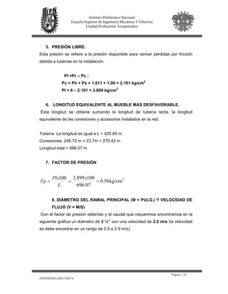 Página | 74
INGENIERIA MECANICA
Instituto Politécnico Nacional
Escuela Superior de Ingeniería Mecánica Y Eléctrica
Unidad Profesional Azcapotzalco
5. PRESIÓN LIBRE.
Esta presión se refiere a la presión disponible para vencer pérdidas por fricción
debida a tuberías en la instalación.
Pl =Pr – Pc ;
Pc = Ph + Ps = 1.011 + 1.09 = 2.101 kg/cm2
Pl = 6 – 2.101 = 3.899 kg/cm2
6. LONGITUD EQUIVALENTE AL MUEBLE MÁS DESFAVORABLE.
Esta longitud se obtiene sumando la longitud de tubería recta, la longitud
equivalente de las conexiones y accesorios instalados en la red.
Tubería: La longitud es igual a L = 425.65 m
Conexiones: 246.72 m + 23.7m = 270.42 m
Longitud total = 696.07 m
7. FACTOR DE PRESIÓN
L
Plx
Fp
100
= 2
kg/cm56.0
07.696
100899.3
==
x
8. DIÁMETRO DEL RAMAL PRINCIPAL (Φ = PULG.) Y VELOCIDAD DE
FLUJO (V = M/S)
Con el factor de presión obtenido y el caudal que requerimos encontramos en la
siguiente gráfica un diámetro de 3 ½” con una velocidad de 2.2 m/s (la velocidad
se debe encontrar en un rango de 0.9 a 2.9 m/s).
 
