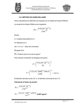 Página | 76
INGENIERIA MECANICA
Instituto Politécnico Nacional
Escuela Superior de Ingeniería Mecánica Y Eléctrica
Unidad Profesional Azcapotzalco
4.2.3 MÉTODO DE HAZEN-WILLIAMS.
Ahora calcularemos el diámetro de impulsión por el método de Hazen-Williams.
La ecuación de Hazen-Williams es la siguiente:
87.4
85.16
int
1052.9
d
LQx
PL
−
=
Donde:
L= Longitud equivalente en m
d= Diámetro en in
cte.= 6
1052.9 −
x factor de conversión
Q=gasto l/min
PL= Presión Libre en la red en kg/cm2
Para calcular el diámetro se despeja la ecuación:
87.4
1
85.16
1052.9






=
−
PL
LQx
d
( ) 87.4
1
899.3
07.6966801052.9
85.16








=
−
x
d = 3.21 in
El diámetro del tubo es de 3.21 in, el diámetro comercial es de 3 ½”.
Calculando el factor de presión
87.4
85.16
int
1052.9
d
LQx
PL
−
=
87.4
85.16
47.3
07.6966801052.9 xxx
PL
−
= =2.691 kg/cm2
 