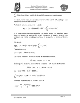 Página | 81
INGENIERIA MECANICA
Instituto Politécnico Nacional
Escuela Superior de Ingeniería Mecánica Y Eléctrica
Unidad Profesional Azcapotzalco
g
v
2
2
= Energía cinética o presión dinámica (del mueble más desfavorable).
hr = Es la presión residual que debe vencer la bomba cuando el fluido llegue a su
destino o punto mas desfavorable.
Por lo tanto tenemos la siguiente ecuación:
ADT= )(
2
)()(
2
hrdhrs
g
v
hfdhfshdhs −+++++
Si se tiene el tanque superior a presión y el inferior abierto a la atmósfera, de la
ecuación anterior se elimina hrs., si en cambio es el superior abierto a la
atmósfera y el inferior cerrado y presurizado de la ecuación se elimina el término
hrd.
Nos queda:
ADT= )(
2
)()(
2
hrd
g
v
hfdhfshdhs −+++++
Para cada término:
)( hdhs + = 3 + 7.11 = 10.11 m ;
)( hfdhfs + : Succión = pichancha + codo 90°+ altura horizontal
hfs = 8 + 3.65 + 0.15 = 11.8 m
Descarga = v. check + v. compuerta +a. horizontal + a.h. mueble desfavorable
hfd = 15+ 0.7+0.15 + 9.16 = 25.01 m
)( hfdhfs + = 11.8 + 25.01 = 36.81 m ;
g
v
2
2
: Mingitorio 5 U.M. = 15 l/min = 2.5x10-4
m3
/s
Diámetro φ de descarga = 19 mm = 0.019 m
Área =
4
2
πφ
=
4
)019.0( 2
π
=2.83x10-4
m2
 