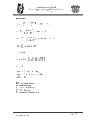 Página | 85
INGENIERIA MECANICA
Instituto Politécnico Nacional
Escuela Superior de Ingeniería Mecánica Y Eléctrica
Unidad Profesional Azcapotzalco
Ecuaciones
( )
( )( )
( )
( )
( )
mNPSH
NPSH
HHPPNPSH
h
h
f
D
K
RR
v
VD
m
A
Q
V
mArea
FArSSA
f
f
3
58.13257.09.7
58.1
81.92
79.2
0508.0
3.85.4
0181.0
0181.0
10000019.0
103.9251.93862
1010.15
058.079.2
Re
10026.2
10026.2
1066.5
10026.2
4
0508.0
4
2
3
4
6
23
3
3
23
2
=
−−−=
−−−=
=








×










 +
=
=
×==
×==
×
==
×=
×
×
==
×===
−
−
−
−
−
−
−ππθ
RR= rugosidad relativa.
f = factor de fricción.
= presión de saturación.
=altura de succión.
=perdidas en la succión.
 