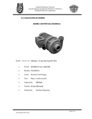 Página | 86
INGENIERIA MECANICA
Instituto Politécnico Nacional
Escuela Superior de Ingeniería Mecánica Y Eléctrica
Unidad Profesional Azcapotzalco
4.3.2 SELECCIÓN DE BOMBA.
BOMBA CENTRIFUGA 5502MEAU
5 H.P. – 2” X 1 ½” - 328 lpm - 51 psi (36 mca) EF 52%
Precio: $ 6,039.71 m.n. más IVA
Modelo: 5502MEAU
Línea: Bombas Centrífugas
Tipo: Baja y media presión
Capacidad: 328 lpm
Presión: 51 psi (36 mca)
Fabricante: Bombas Mejorada
 