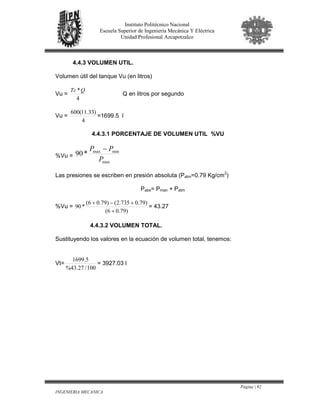 Página | 92
INGENIERIA MECANICA
Instituto Politécnico Nacional
Escuela Superior de Ingeniería Mecánica Y Eléctrica
Unidad Profesional Azcapotzalco
4.4.3 VOLUMEN UTIL.
Volumen útil del tanque Vu (en litros)
Vu =
4
*QTc
Q en litros por segundo
Vu =
4
)33.11(600
=1699.5 l
4.4.3.1 PORCENTAJE DE VOLUMEN UTIL %VU
%Vu =
max
minmax
*90
P
PP −
Las presiones se escriben en presión absoluta (Patm=0.79 Kg/cm2
)
Pabs= Pman + Patm
%Vu =
)79.06(
)79.0735.2()79.06(
*90
+
+−+
= 43.27
4.4.3.2 VOLUMEN TOTAL.
Sustituyendo los valores en la ecuación de volumen total, tenemos:
Vt=
100/27.43%
5.1699
= 3927.03 l
 