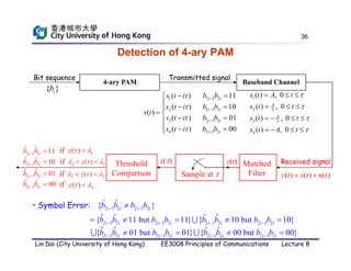 36
Detection of 4-ary PAM
Received signal
Baseband Channel
Bit sequence
4-ary PAM
{ }
i
b
Transmitted signal
2 1 2
1
2 1 2
2
2 1 2
3
2 1 2
4
11
( )
10
( )
( )
01
( )
00
( )
i i
i i
i i
i i
b b
s t i
b b
s t i
s t
b b
s t i
b b
s t i











 


 



 


( ) ( ) ( )
y t s t n t
 
Threshold
Comparison Sample at 
z(t)
z() Matched
Filter
1
2 3
3 3
4
( ) , 0
( ) , 0
( ) , 0
( ) , 0
A
A
s t A t
s t t
s t t
s t A t




  
  
   
   
2 1
( )
z
  
 
1
( )
z  

if
if
if
if
3 2
( )
z
  
 
3
( )
z  

2 1 2
ˆ ˆ 11
i i
b b
 
2 1 2
ˆ ˆ 10
i i
b b
 
2 1 2
ˆ ˆ 01
i i
b b
 
2 1 2
ˆ ˆ 00
i i
b b
 
• Symbol Error: 2 1 2 2 1 2
ˆ ˆ
{ }
i i i i
b b b b
 

2 1 2 2 1 2 2 1 2 2 1 2
ˆ ˆ ˆ ˆ
{ 11 but 11} { 10 but 10}
i i i i i i i i
b b b b b b b b
   
    

2 1 2 2 1 2 2 1 2 2 1 2
ˆ ˆ ˆ ˆ
{ 01 but 01} { 00 but 00}
i i i i i i i i
b b b b b b b b
   
   
 
Lin Dai (City University of Hong Kong) EE3008 Principles of Communications Lecture 8
 