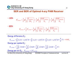 41
SER and BER of Optimal 4-ary PAM Receiver
2 2 2 2
,4 1 2 3 4
0 0 0 0
1 1 1 1
( ) ( ) ( ) ( )
4 4 4 4
s PAM
E s t dt s t dt s t dt s t dt
   
   
   
Energy per symbol Es:
• SER: ,4
0
0.4
3
2
s PAM
E
Q
N
 
  
 
 
Energy difference Ed:
2 2 2
,4 1 2 2 3 3 4
0 0 0
( ( ) ( )) ( ( ) ( )) ( ( ) ( ))
d PAM
E s t s t dt s t s t dt s t s t dt
  
     
  
2
4
9
A 

,4
*
,4
0
3
2 2
d PAM
s PAM
E
P Q
N
 
  
 
 
0.8 S
E

2
5
9
A 

,4
0
0.8
3
2
b PAM
E
Q
N
 
  
 
 
Energy per bit Eb: 1
,4 ,4
2
b PAM s PAM
E E

• BER:
,4 ,4
0 0
0.8
3 3
4 2 4
d PAM b PAM
E E
Q Q
N N
   
 
   
   
   
*
,4 ,4
1
2
b PAM s PAM
P P


Lin Dai (City University of Hong Kong) EE3008 Principles of Communications Lecture 8
 