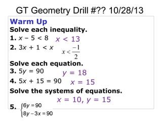 GT Geometry Drill #?? 10/28/13
Warm Up

Solve each inequality.
1. x – 5 < 8 x < 13
2. 3x + 1 < x

x

1
2

Solve each equation.
3. 5y = 90
y = 18
4. 5x + 15 = 90

x = 15

Solve the systems of equations.
5.

x = 10, y = 15

 